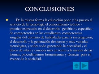 CONCLUSIONES De la misma forma la educación pone y ha puesto al servicio de la tecnología el conocimiento teórico - practico expresado en el desarrollo  genérico y específico de competencias en los estudiantes, competencias surgidas del dominio de habilidades para la investigación, el desarrollo y la generación de nuevas y muy variadas tecnologías, y sobre todo generando la necesidad y el deseo de saber y conocer mas en torno a la mejora de las formas, procedimientos herramientas y técnicas  para el avance de la sociedad. 