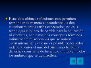 Estas dos últimas reflexiones nos permiten responder de manera contundente los dos cuestionamientos arriba expresados, no es la tecnología el punto de partida para la educación ni viceversa, son estos dos conceptos términos íntimamente relacionados que se nutren constantemente y que no es posible concebirlos independientes el uno del otro, sino bajo una dialéctica constante de beneficio mutuo en todos los ámbitos que se desarrollen.  