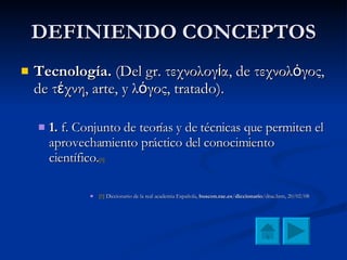 DEFINIENDO CONCEPTOS Tecnología.  (Del gr. τεχνολογία, de τεχνολόγος, de τέχνη, arte, y λόγος, tratado). 1.  f. Conjunto de teorías y de técnicas que permiten el aprovechamiento práctico del conocimiento científico. [1] [1]  Diccionario de la real academia Española,  buscon.rae.es / diccionario /drae.htm, 20/02/08 