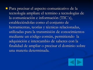 Para precisar el aspecto comunicativo de la tecnología ampliare el termino a tecnologías de la comunicación e información (TIC´s), estableciéndolas como el conjunto de herramientas, teorías y técnicas relacionadas, utilizadas para la transmisión de conocimientos mediante un código común, permitiendo  la adquisición e intercambio de saberes con la finalidad de ampliar o precisar el dominio sobre una materia determinada.  
