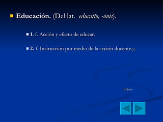 Educación.  (Del lat.  educatĭo, -ōnis ). 1.  f. Acción y efecto de educar. 2.  f. Instrucción por medio de la acción docente. [1] [1]  Idem 