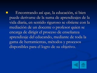 Encontrando así que, la educación, si bien puede derivarse de la suma de aprendizajes de la vida diaria, en sentido riguroso se obtiene con la mediación de un docente o profesor quien se encarga de dirigir el proceso de enseñanza aprendizaje del educando, mediante de toda la gama de herramientas, métodos y procesos disponibles para el logro de su objetivo.  
