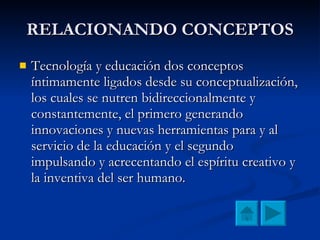 RELACIONANDO CONCEPTOS Tecnología y educación dos conceptos íntimamente ligados desde su conceptualización, los cuales se nutren bidireccionalmente y constantemente, el primero generando innovaciones y nuevas herramientas para y al servicio de la educación y el segundo impulsando y acrecentando el espíritu creativo y la inventiva del ser humano. 