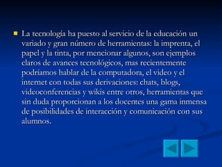 La tecnología ha puesto al servicio de la educación un variado y gran número de herramientas: la imprenta, el papel y la tinta, por mencionar algunos, son ejemplos claros de avances tecnológicos, mas recientemente podríamos hablar de la computadora, el video y el internet con todas sus derivaciones: chats, blogs, videoconferencias y wikis entre otros, herramientas que sin duda proporcionan a los docentes una gama inmensa de posibilidades de interacción y comunicación con sus alumnos. 