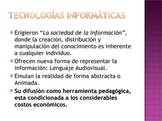 Erigieron “ La   sociedad de la información”,  donde la creación, distribución y manipulación del conocimiento es inherente a cualquier individuo. Ofrecen nueva forma de representar la información: Lenguaje Audiovisual. Emulan la realidad de forma abstracta o Animada. Su difusión como herramienta pedagógica, esta condicionada a los considerables costos económicos. 
