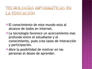 El conocimiento de este mundo esta al alcance de todos en internet. La tecnología favorece un acercamiento mas profundo entre el estudiante y el conocimiento, pues crea lazos de interacción y participación. Abre la posibilidad de motivar en las personas el deseo de aprender. 