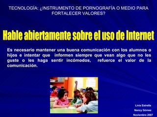 Hable abiertamente sobre el uso de Internet Es necesario mantener una buena comunicación con los alumnos o hijos e intentar que  informen siempre que vean algo que no les guste o les haga sentir incómodos ,  refuerce el valor de la comunicación. 