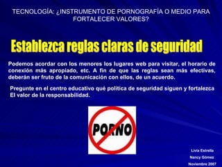 Establezca reglas claras de seguridad Podemos acordar con los menores los lugares web para visitar, el horario de conexión más apropiado, etc. A fin de que las reglas sean más efectivas, deberán ser fruto de la comunicación con ellos, de un acuerdo.   Pregunte en el centro educativo qué política de seguridad siguen y fortalezca El valor de la responsabilidad. 