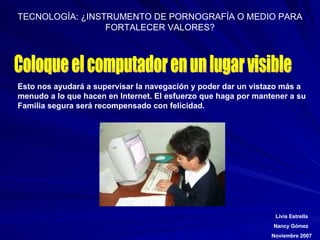Coloque el computador en un lugar visible Esto nos ayudará a supervisar la navegación y poder dar un vistazo más a  menudo a lo que hacen en Internet. El esfuerzo que haga por mantener a su  Familia segura será recompensado con felicidad. 