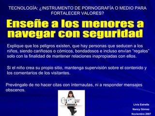 Enseñe a los menores a navegar con seguridad Explique que los peligros existen, que hay personas que seducen a los niños, siendo cariñosos o cómicos, bondadosos e incluso envían “regalos” solo con la finalidad de mantener relaciones inapropiadas con ellos. Si el niño crea su propio sitio, mantenga supervisión sobre el contenido y los comentarios de los visitantes. Prevéngalo de no hacer citas con ínternautas, ni a responder mensajes obscenos. 