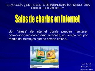 Salas de charlas en Internet Son “áreas” de Internet donde pueden mantener conversaciones dos o mas personas, en tiempo real por medio de mensajes que se envían entre si. 