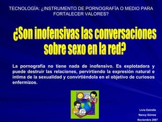 ¿Son inofensivas las conversaciones  sobre sexo en la red? La pornografía no tiene nada de inofensivo. Es explotadora y puede destruir las relaciones, pervirtiendo la expresión natural e íntima de la sexualidad y convirtiéndola en el objetivo de curiosos enfermizos.  