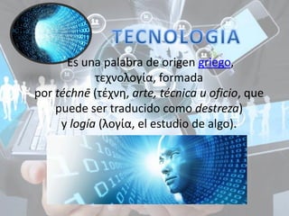 Es una palabra de origen griego,
τεχνολογία, formada
por téchnē (τέχνη, arte, técnica u oficio, que
puede ser traducido como destreza)
y logía (λογία, el estudio de algo).