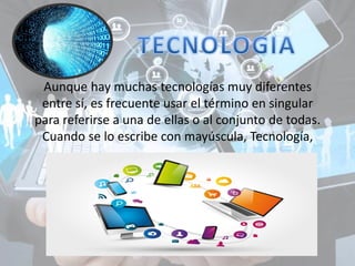 Aunque hay muchas tecnologías muy diferentes
entre sí, es frecuente usar el término en singular
para referirse a una de ellas o al conjunto de todas.
Cuando se lo escribe con mayúscula, Tecnología,