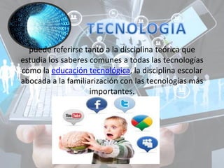 puede referirse tanto a la disciplina teórica que
estudia los saberes comunes a todas las tecnologías
como la educación tecnológica, la disciplina escolar
abocada a la familiarización con las tecnologías más
importantes.