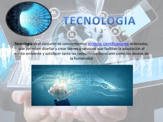 Tecnología es el conjunto de conocimientos técnicos, científicamente ordenados,
que permiten diseñar y crear bienes y servicios que facilitan la adaptación al
medio ambiente y satisfacer tanto las necesidades esenciales como los deseos de
la humanidad
 