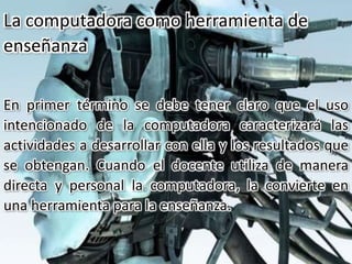 En primer término se debe tener claro que el uso
intencionado de la computadora caracterizará las
actividades a desarrollar con ella y los resultados que
se obtengan. Cuando el docente utiliza de manera
directa y personal la computadora, la convierte en
una herramienta para la enseñanza.
La computadora como herramienta de
enseñanza
 