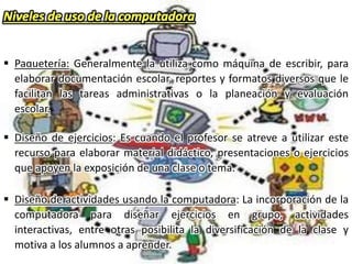  Paquetería: Generalmente la utiliza como máquina de escribir, para
elaborar documentación escolar, reportes y formatos diversos que le
facilitan las tareas administrativas o la planeación y evaluación
escolar.
 Diseño de ejercicios: Es cuando el profesor se atreve a utilizar este
recurso para elaborar material didáctico, presentaciones o ejercicios
que apoyen la exposición de una clase o tema.
 Diseño de actividades usando la computadora: La incorporación de la
computadora para diseñar ejercicios en grupo, actividades
interactivas, entre otras posibilita la diversificación de la clase y
motiva a los alumnos a aprender.
 