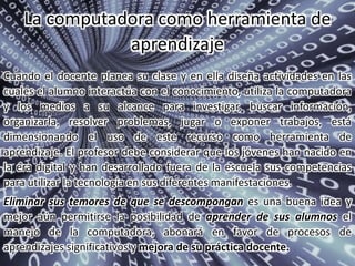 Cuando el docente planea su clase y en ella diseña actividades en las
cuales el alumno interactúa con el conocimiento, utiliza la computadora
y los medios a su alcance para investigar, buscar información,
organizarla, resolver problemas, jugar o exponer trabajos, está
dimensionando el uso de este recurso como herramienta de
aprendizaje. El profesor debe considerar que los jóvenes han nacido en
la era digital y han desarrollado fuera de la escuela sus competencias
para utilizar la tecnología en sus diferentes manifestaciones.
Eliminar sus temores de que se descompongan es una buena idea y
mejor aún permitirse la posibilidad de aprender de sus alumnos el
manejo de la computadora, abonará en favor de procesos de
aprendizajes significativos y mejora de su práctica docente.
La computadora como herramienta de
aprendizaje
 