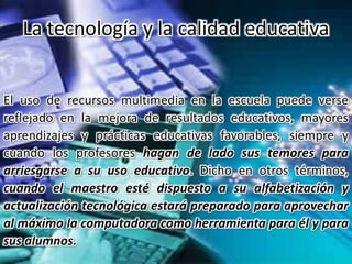 El uso de recursos multimedia en la escuela puede verse
reflejado en la mejora de resultados educativos, mayores
aprendizajes y prácticas educativas favorables, siempre y
cuando los profesores hagan de lado sus temores para
arriesgarse a su uso educativo. Dicho en otros términos,
cuando el maestro esté dispuesto a su alfabetización y
actualización tecnológica estará preparado para aprovechar
al máximo la computadora como herramienta para él y para
sus alumnos.
La tecnología y la calidad educativa
 