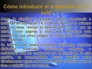 Antes de planificar o preparar alguna experiencia o
actividad de uso de las TIC’s con los alumnos lo primero
que uno debe realizar es familiarizarse con lo que ya
existe, visitar páginas o sitios web educativos para
conocer lo que otros colegas o instituciones educativas
han elaborado.
En Internet Ud. podrá encontrar fácilmente unidades
didácticas, materiales curriculares, software, o
actividades para ser empleadas con el alumnado. En este
sentido, es recomendable buscar aquellas webs
directamente relacionadas con la etapa educativa y con el
área o materia que uno enseña.
 