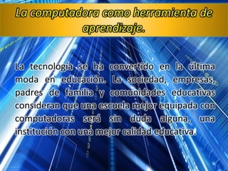 La tecnología se ha convertido en la última
moda en educación. La sociedad, empresas,
padres de familia y comunidades educativas
consideran que una escuela mejor equipada con
computadoras será sin duda alguna, una
institución con una mejor calidad educativa.
La computadora como herramienta de
aprendizaje.
 