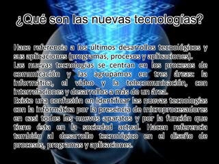 ¿Qué son las nuevas tecnologías?
Hace referencia a los últimos desarrollos tecnológicos y
sus aplicaciones (programas, procesos y aplicaciones).
Las nuevas tecnologías se centran en los procesos de
comunicación y las agrupamos en tres áreas: la
informática, el vídeo y la telecomunicación, con
interrelaciones y desarrollos a más de un área.
Existe una confusión en identificar las nuevas tecnologías
con la informática por la presencia de microprocesadores
en casi todos los nuevos aparatos y por la función que
tiene ésta en la sociedad actual. Hacen referencia
también al desarrollo tecnológico en el diseño de
procesos, programas y aplicaciones.
 