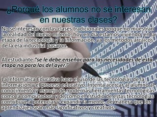 ¿Porqué los alumnos no se interesan
en nuestras clases?
No se interesan con las clases tradicionales porque no muestran
la realidad del nuevo milenio, hoy en día estamos viviendo en la
etapa de la tecnología y la información, ya los métodos arcaicos
de la era industrial pasaron.
Al estudiante “se le debe enseñar para las necesidades de esta
etapa no para las del ayer.”
La Informática Educativa hace el uso de las tecnologías de la
información y el proceso educativo. Intenta acercar al alumno al
conocimiento y manejo de modernas herramientas tecnológicas
como la computadora y de cómo el estudio de estas tecnologías
contribuye a potenciar y expandir la mente, de manera que los
aprendizajes sean más significativos y creativos.
 