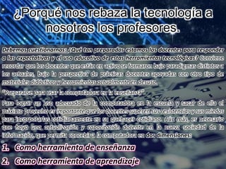 ¿Porqué nos rebaza la tecnología a
nosotros los profesores.
Debemos cuestionarnos: ¿Qué tan preparados estamos los docentes para responder
a las expectativas y el uso educativo de estas herramientas tecnológicas? Conviene
recordar que los docentes que están en activo se formaron bajo paradigmas distintos a
los actuales, bajo la perspectiva de prácticas docentes apoyadas con otro tipo de
materiales didácticos y herramientas actualmente en desuso.
“Prepararse para usar la computadora en la enseñanza”
Para lograr un uso adecuado de la computadora en la escuela y sacar de ella el
máximo provecho es importante que los docentes superen sus resistencias y sus miedos
para incorporarlas cotidianamente en su quehacer cotidiano. Aún más, es necesario
que haya una actualización y capacitación docente en la nueva sociedad de la
información, que permita concebir a la computadora en dos dimensiones:
 