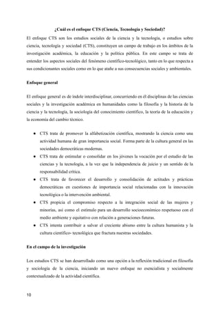 ¿Cuál es el enfoque CTS (Ciencia, Tecnología y Sociedad)?
El enfoque CTS son los estudios sociales de la ciencia y la tecnología, o estudios sobre
ciencia, tecnología y sociedad (CTS), constituyen un campo de trabajo en los ámbitos de la
investigación académica, la educación y la política pública. En este campo se trata de
entender los aspectos sociales del fenómeno científico-tecnológico, tanto en lo que respecta a
sus condicionantes sociales como en lo que atañe a sus consecuencias sociales y ambientales.
Enfoque general
El enfoque general es de índole interdisciplinar, concurriendo en él disciplinas de las ciencias
sociales y la investigación académica en humanidades como la filosofía y la historia de la
ciencia y la tecnología, la sociología del conocimiento científico, la teoría de la educación y
la economía del cambio técnico.
● CTS trata de promover la alfabetización científica, mostrando la ciencia como una
actividad humana de gran importancia social. Forma parte de la cultura general en las
sociedades democráticas modernas.
● CTS trata de estimular o consolidar en los jóvenes la vocación por el estudio de las
ciencias y la tecnología, a la vez que la independencia de juicio y un sentido de la
responsabilidad crítica.
● CTS trata de favorecer el desarrollo y consolidación de actitudes y prácticas
democráticas en cuestiones de importancia social relacionadas con la innovación
tecnológica o la intervención ambiental.
● CTS propicia el compromiso respecto a la integración social de las mujeres y
minorías, así como el estímulo para un desarrollo socioeconómico respetuoso con el
medio ambiente y equitativo con relación a generaciones futuras.
● CTS intenta contribuir a salvar el creciente abismo entre la cultura humanista y la
cultura científico- tecnológica que fractura nuestras sociedades.
En el campo de la investigación
Los estudios CTS se han desarrollado como una opción a la reflexión tradicional en filosofía
y sociología de la ciencia, iniciando un nuevo enfoque no esencialista y socialmente
contextualizado de la actividad científica.
10
 