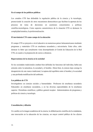 En el campo de las políticas públicas
Los estudios CTS han defendido la regulación pública de la ciencia y la tecnología,
promoviendo la creación de otros mecanismos democráticos que faciliten la apertura de los
procesos de toma de decisiones en cuestiones concernientes a políticas
científico-tecnológicas. Como aspectos característicos de la situación CTS se destacan: la
complejidad temática, la profesionalización.
El movimiento CTS como campo de la educación
El campo CTS se proyecta a nivel educativo en numerosos países latinoamericanos mediante
programas y materiales CTS en enseñanza secundaria y universitaria. Entre ellos, cabe
destacar la labor que actualmente viene desempeñando el Comité de Educación de la Red
CTS, en cuanto a la preparación de cursos a distancia.
Repercusiones de la ciencia en la sociedad
En las sociedades tradicionales estaban bien definidas las funciones del individuo, había una
armonía entre la naturaleza, la sociedad y el hombre. Ahora bien, la ciencia trajo consigo la
desaparición de este marco tradicional, la ruptura del equilibrio entre el hombre y la sociedad
y una profunda modificación del ambiente.
Los públicos de CTS
Investigadores en ciencias sociales y humanidades Profesores de enseñanza secundaria
Educandos en enseñanza secundaria, y en las diversas especialidades de la enseñanza
superior Periodistas científicos y público general receptor Administradores de programas y
políticas de ciencia y tecnología.
Consolidación y difusión
Un cambio en la imagen académica de la ciencia, la alfabetización científica de la ciudadanía,
una renovación en la educación de las ciencias, un mayor control público de los efectos
11
 