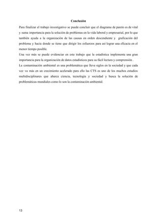 Conclusión
Para finalizar el trabajo investigativo se puede concluir que el diagrama de pareto es de vital
y suma importancia para la solución de problemas en la vida laboral y empresarial, por lo que
también ayuda a la organización de las causas en orden descendiente y graficación del
problema y hacia donde se tiene que dirigir los esfuerzos para así lograr una eficacia en el
menor tiempo posible.
Una vez más se puede evidenciar en este trabajo que la estadística implementa una gran
importancia para la organización de datos estadísticos para su fácil lectura y comprensión .
La contaminación ambiental es una problemática que lleva siglos en la sociedad y que cada
vez va más en un crecimiento acelerado para ello las CTS es uno de los muchos estudios
multidisciplinares que abarca ciencia, tecnología y sociedad y busca la solución de
problemáticas mundiales como lo son la contaminación ambiental.
13
 