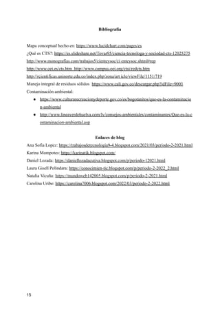 Bibliografía
Mapa conceptual hecho en: https://www.lucidchart.com/pages/es
¿Qué es CTS?: https://es.slideshare.net/Tovar95/ciencia-tecnologa-y-sociedad-cts-12025275
http://www.monografias.com/trabajos5/cienteysoc/ci enteysoc.shtml#rep
http://www.oei.es/cts.htm http://www.campus-oei.org/ctsi/redcts.htm
http://rcientificas.uninorte.edu.co/index.php/zona/art icle/viewFile/1151/719
Manejo integral de residuos sólidos https://www.cali.gov.co/descargar.php?idFile=9003
Contaminación ambiental:
● https://www.culturarecreacionydeporte.gov.co/es/bogotanitos/que-es-la-contaminacio
n-ambiental
● http://www.lineaverdehuelva.com/lv/consejos-ambientales/contaminantes/Que-es-la-c
ontaminacion-ambiental.asp
Enlaces de blog
Ana Sofia Lopez: https://trabajosdetecnologia9-4.blogspot.com/2021/03/periodo-2-2021.html
Karina Mompotes: https://karinatik.blogspot.com/
Daniel Lozada: https://daniellozadacutiva.blogspot.com/p/periodo-12021.html
Laura Gisell Polindara: https://conocimien-tic.blogspot.com/p/periodo-2-2022_2.html
Natalia Vicuña: https://mundoweb142005.blogspot.com/p/periodo-2-2021.html
Carolina Uribe: https://carolina7006.blogspot.com/2022/03/periodo-2-2022.html
15
 