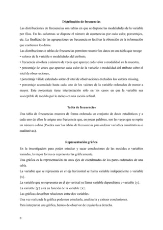 Distribución de frecuencias
Las distribuciones de frecuencias son tablas en que se dispone las modalidades de la variable
por filas. En las columnas se dispone el número de ocurrencias por cada valor, porcentajes,
etc. La finalidad de las agrupaciones en frecuencia es facilitar la obtención de la información
que contienen los datos.
Las distribuciones o tablas de frecuencias permiten resumir los datos en una tabla que recoge
• valores de la variable o modalidades del atributo,
• frecuencia absoluta o número de veces que aparece cada valor o modalidad en la muestra,
• porcentaje de veces que aparece cada valor de la variable o modalidad del atributo sobre el
total de observaciones,
• porcentaje válido calculado sobre el total de observaciones excluidos los valores missing,
• porcentaje acumulado hasta cada uno de los valores de la variable ordenados de menor a
mayor. Este porcentaje tiene interpretación sólo en los casos en que la variable sea
susceptible de medida por lo menos en una escala ordinal.
Tabla de frecuencias
Una tabla de frecuencias muestra de forma ordenada un conjunto de datos estadísticos y a
cada uno de ellos le asigna una frecuencia que, en pocas palabras, son las veces que se repite
un número o dato (Puedes usar las tablas de frecuencias para ordenar variables cuantitativas o
cualitativas).
Representación gráfica
En la investigación para poder estudiar y sacar conclusiones de las medidas o variables
tomadas, la mejor forma es representarlas gráficamente.
Una gráfica es la representación en unos ejes de coordenadas de los pares ordenados de una
tabla.
La variable que se representa en el eje horizontal se llama variable independiente o variable
{x}.
La variable que se representa en el eje vertical se llama variable dependiente o variable {y}.
La variable {y} está en función de la variable {x}.
Las gráficas describen relaciones entre dos variables.
Una vez realizada la gráfica podemos estudiarla, analizarla y extraer conclusiones.
Para interpretar una gráfica, hemos de observar de izquierda a derecha.
3
 