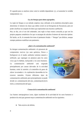 El segundo paso es analizar cómo varía la variable dependiente {y}, al aumentar la variable
independiente {x}.
Ley de Sturges para datos agrupados.
La regla de Sturges es un método empírico muy utilizado en la estadística descriptiva para
determinar el número de clases que deben existir en un histograma de frecuencias, para así
poder clasificar un conjunto de datos que representan una muestra o población.
Hoy en día, con el uso del ordenador, esta regla se hace menos conocida ya que son los
propios paquetes estadísticos los que se encargan de calcular el número de intervalos óptimo.
De hecho, en R, el comando hist tiene el parámetro breaks = “Sturges” por defecto, aunque
siempre podemos modificar este parámetro.
¿Qué es la contaminación ambiental?
Se designa contaminación ambiental a la presencia de
componentes nocivos (ya sean químicos, físicos o
biológicos) en el medio ambiente (entorno natural y
artificial), que supongan un perjuicio para los seres
vivos que lo habitan, incluyendo a los seres humanos.
La contaminación ambiental está originada
principalmente por causas derivadas de la actividad
humana, como la emisión a la atmósfera de gases de
efecto invernadero o la explotación desmedida de los
recursos naturales. Existen diferentes tipos de
contaminación ambiental, pero principalmente se puede
dividir en: contaminación del aire, contaminación de la
tierra y contaminación del agua.
Causas de la contaminación ambiental
Las fuentes antropogénicas (osea, algún resultante de la actividad de los seres humanos o
producto de esta) que generan mayor contaminación ambiental son las siguientes:
● Tala excesiva de árboles.
4
 