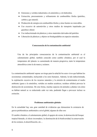 ● Emisiones y vertidos industriales a la atmósfera y a la hidrosfera.
● Extracción, procesamiento y refinamiento de combustibles fósiles (petróleo,
carbón y gas natural).
● Producción de energía con combustibles fósiles y otras fuentes no renovables.
● Uso excesivo de automóviles y otros medios de transporte impulsados por
gasolina o diésel.
● Uso indiscriminado de plásticos y otros materiales derivados del petróleo.
● Liberación de plásticos y objetos no biodegradables en espacios naturales.
Consecuencias de la contaminación ambiental
Una de las principales consecuencias de la contaminación ambiental es el
calentamiento global, también conocido como cambio climático, por el cual la
temperatura del planeta va aumentando de manera progresiva, tanto la temperatura
atmosférica como la de mares y océanos.
La contaminación ambiental supone un riesgo para la salud de los seres vivos que habitan los
ecosistemas contaminados, incluyendo a los seres humanos. Además, la tala indiscriminada,
la explotación excesiva de los recursos naturales y la emisión de contaminantes al medio
ambiente (gases a la atmósfera, vertidos en medios acuáticos, residuos sólidos) provoca la
destrucción de ecosistemas. De esta forma, muchas especies de animales y plantas ven cómo
su hábitat natural se va reduciendo cada vez más, pudiendo llegar a provocar incluso su
extinción.
Problemas ambientales globales
En la actualidad hay una gran cantidad de evidencias que demuestran la existencia de
graves problemáticas ambientales a nivel global, algunas de ellas son:
El cambio climático, el calentamiento global, el agujero de ozono, la destrucción del bosque
tropical húmedo, el efecto invernadero, la disminución de la biodiversidad, la conservación
de los océanos, la desertificación, etc…
5
 