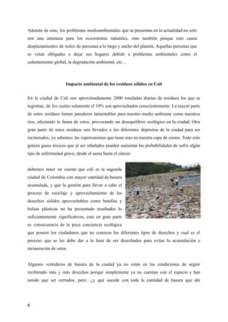 Además de esto, los problemas medioambientales que se presentan en la actualidad no solo
son una amenaza para los ecosistemas naturales, sino también porque esto causa
desplazamientos de miles de personas a lo largo y ancho del planeta. Aquellas personas que
se veían obligadas a dejar sus hogares debido a problemas ambientales como el
calentamiento global, la degradación ambiental, etc…
Impacto ambiental de los residuos sólidos en Cali
En la ciudad de Cali son aproximadamente 2000 toneladas diarias de residuos los que se
registran, de los cuales solamente el 10% son aprovechados conscientemente. La mayor parte
de estos residuos tienen paraderos lamentables para nuestro medio ambiente como nuestros
ríos, afectando la fauna de estos, provocando un desequilibrio ecológico en la ciudad. Otra
gran parte de estos residuos son llevados a los diferentes depósitos de la ciudad para ser
incinerados, ya sabemos las repercusiones que tiene esto en nuestra capa de ozono. Todo esto
genera gases tóxicos que al ser inhalados pueden aumentar las probabilidades de sufrir algún
tipo de enfermedad grave, desde el asma hasta el cáncer.
debemos tener en cuenta que cali es la segunda
ciudad de Colombia con mayor cantidad de basura
acumulada, y que la gestión para llevar a cabo el
proceso de reciclaje y aprovechamiento de los
desechos sólidos aprovechables como botellas y
bolsas plásticas no ha presentado resultados lo
suficientemente significativos, esto en gran parte
es consecuencia de la poca conciencia ecológica
que poseen los ciudadanos que no conocen los diferentes tipos de desechos y cual es el
proceso que se les debe dar a la hora de ser desechados para evitar la acumulación e
incineración de estos.
Algunos vertederos de basura de la ciudad ya no están en las condiciones de seguir
recibiendo más y más desechos porque simplemente ya no cuentan con el espacio y han
tenido que ser cerrados, pero…¿y qué sucede con toda la cantidad de basura que ahí
6
 