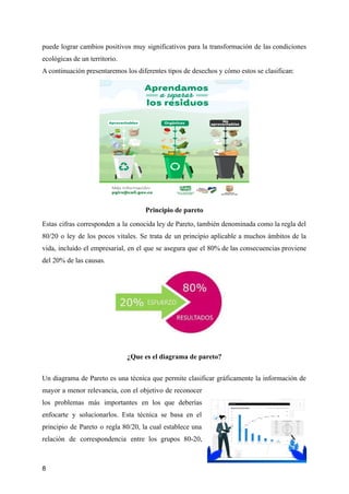 puede lograr cambios positivos muy significativos para la transformación de las condiciones
ecológicas de un territorio.
A continuación presentaremos los diferentes tipos de desechos y cómo estos se clasifican:
Principio de pareto
Estas cifras corresponden a la conocida ley de Pareto, también denominada como la regla del
80/20 o ley de los pocos vitales. Se trata de un principio aplicable a muchos ámbitos de la
vida, incluido el empresarial, en el que se asegura que el 80% de las consecuencias proviene
del 20% de las causas.
¿Que es el diagrama de pareto?
Un diagrama de Pareto es una técnica que permite clasificar gráficamente la información de
mayor a menor relevancia, con el objetivo de reconocer
los problemas más importantes en los que deberías
enfocarte y solucionarlos. Esta técnica se basa en el
principio de Pareto o regla 80/20, la cual establece una
relación de correspondencia entre los grupos 80-20,
8
 
