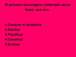 El proceso tecnológico contempla varias
            fases, que son:



1.Conocer el problema
2.Diseñar
3.Planificar
4.Construir
5.Evaluar
 