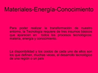 Materiales-Energía-Conocimiento

 Para poder realizar la transformación de nuestro
 entorno, la Tecnología requiere de tres insumos básicos
 que aparecen en todos los procesos tecnológicos:
 materia, energía y conocimiento.


 La disponibilidad y los costos de cada uno de ellos son
 los que definen, muchas veces, el desarrollo tecnológico
 de una región o un país
 