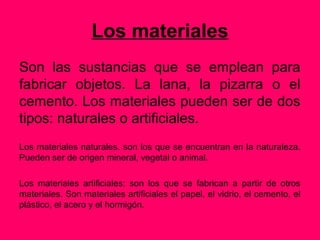 Los materiales
Son las sustancias que se emplean para
fabricar objetos. La lana, la pizarra o el
cemento. Los materiales pueden ser de dos
tipos: naturales o artificiales.
Los materiales naturales. son los que se encuentran en la naturaleza.
Pueden ser de origen mineral, vegetal o animal.

Los materiales artificiales: son los que se fabrican a partir de otros
materiales. Son materiales artificiales el papel, el vidrio, el cemento, el
plástico, el acero y el hormigón.
 