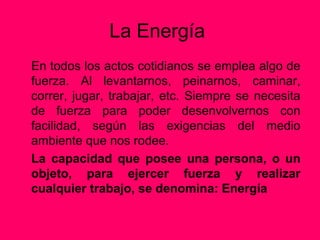 La Energía
En todos los actos cotidianos se emplea algo de
fuerza. Al levantarnos, peinarnos, caminar,
correr, jugar, trabajar, etc. Siempre se necesita
de fuerza para poder desenvolvernos con
facilidad, según las exigencias del medio
ambiente que nos rodee.
La capacidad que posee una persona, o un
objeto, para ejercer fuerza y realizar
cualquier trabajo, se denomina: Energía
 