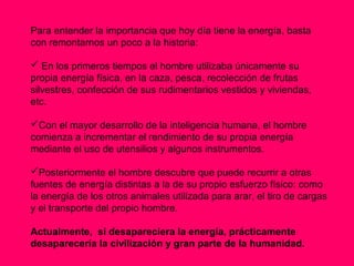 Para entender la importancia que hoy día tiene la energía, basta
con remontarnos un poco a la historia:

 En los primeros tiempos el hombre utilizaba únicamente su
propia energía física, en la caza, pesca, recolección de frutas
silvestres, confección de sus rudimentarios vestidos y viviendas,
etc.

Con el mayor desarrollo de la inteligencia humana, el hombre
comienza a incrementar el rendimiento de su propia energía
mediante el uso de utensilios y algunos instrumentos.

Posteriormente el hombre descubre que puede recurrir a otras
fuentes de energía distintas a la de su propio esfuerzo físico: como
la energía de los otros animales utilizada para arar, el tiro de cargas
y el transporte del propio hombre.

Actualmente, si desapareciera la energía, prácticamente
desaparecería la civilización y gran parte de la humanidad.
 