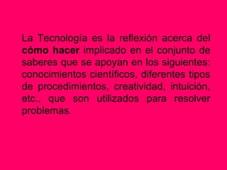 La Tecnología es la reflexión acerca del
cómo hacer implicado en el conjunto de
saberes que se apoyan en los siguientes:
conocimientos científicos, diferentes tipos
de procedimientos, creatividad, intuición,
etc., que son utilizados para resolver
problemas.
 