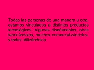 Todas las personas de una manera u otra,
estamos vinculados a distintos productos
tecnológicos. Algunas diseñándolos, otras
fabricándolos, muchos comercializándolos,
y todas utilizándolos.
 