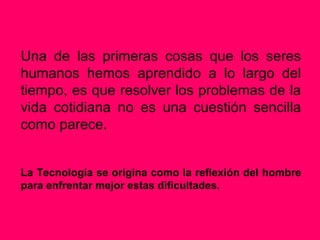 Una de las primeras cosas que los seres
humanos hemos aprendido a lo largo del
tiempo, es que resolver los problemas de la
vida cotidiana no es una cuestión sencilla
como parece.


La Tecnología se origina como la reflexión del hombre
para enfrentar mejor estas dificultades.
 