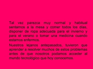 Tal vez parezca muy normal y habitual
sentarnos a la mesa y comer todos los días,
disponer de ropa adecuada para el invierno y
para el verano o tomar una medicina cuando
estamos enfermos.
Nuestros lejanos antepasados, tuvieron que
aprender a resolver muchos de estos problemas
antes de que nosotros podamos acceder al
mundo tecnológico que hoy conocemos.
 