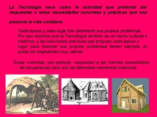 La Tecnología nace como la actividad que pretende dar
respuestas a estas necesidades concretas y prácticas que nos

presenta la vida cotidiana

    Cada época y cada lugar han planteado sus propios problemas.
    Por eso decimos que la Tecnología también es un hecho cultural e
    histórico, y las soluciones prácticas que propuso cada época y
    lugar para resolver sus propios problemas tienen siempre un
    grado de originalidad muy valioso.

  Estas viviendas, por ejemplo, responden a las mismas necesidades
     de las personas pero son de diferentes momentos históricos
 