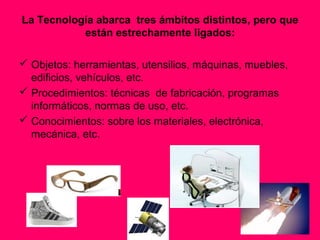 La Tecnología abarca tres ámbitos distintos, pero que
           están estrechamente ligados:

 Objetos: herramientas, utensilios, máquinas, muebles,
  edificios, vehículos, etc.
 Procedimientos: técnicas de fabricación, programas
  informáticos, normas de uso, etc.
 Conocimientos: sobre los materiales, electrónica,
  mecánica, etc.
 
