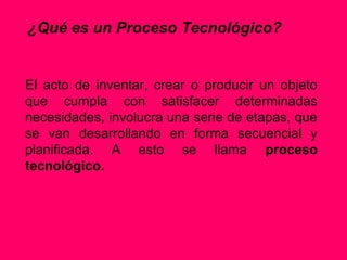 ¿Qué es un Proceso Tecnológico?


El acto de inventar, crear o producir un objeto
que cumpla con satisfacer determinadas
necesidades, involucra una serie de etapas, que
se van desarrollando en forma secuencial y
planificada. A esto se llama proceso
tecnológico.
 